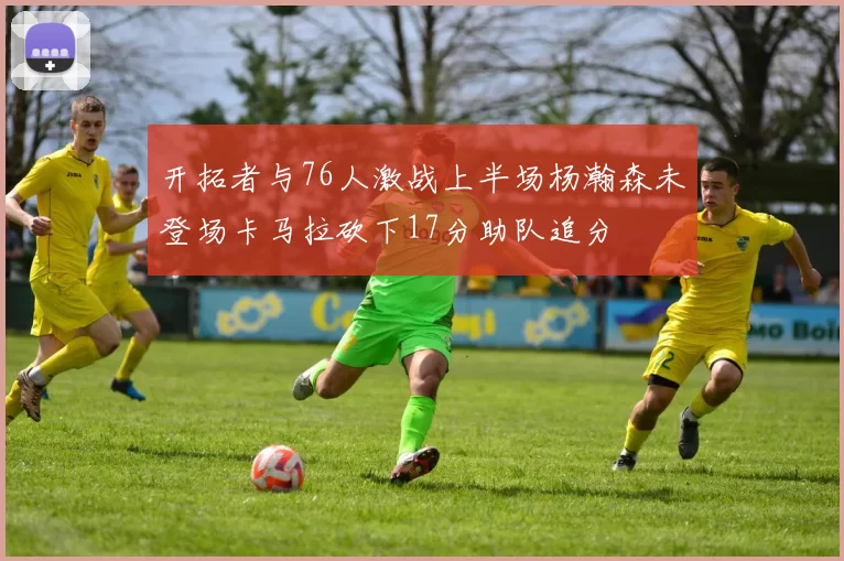 开拓者与76人激战上半场杨瀚森未登场卡马拉砍下17分助队追分