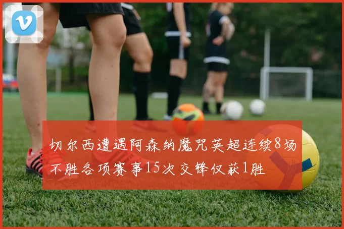 切尔西遭遇阿森纳魔咒英超连续8场不胜各项赛事15次交锋仅获1胜