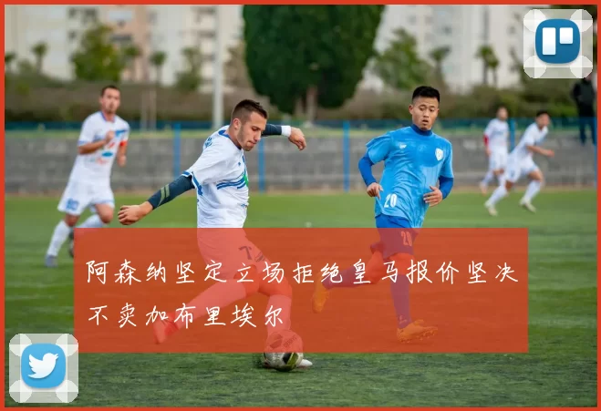 阿森纳坚定立场拒绝皇马报价坚决不卖加布里埃尔