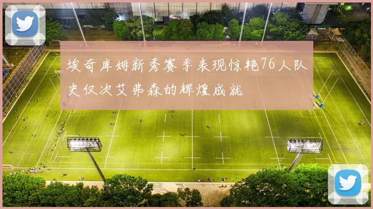 埃奇库姆新秀赛季表现惊艳76人队史仅次艾弗森的辉煌成就