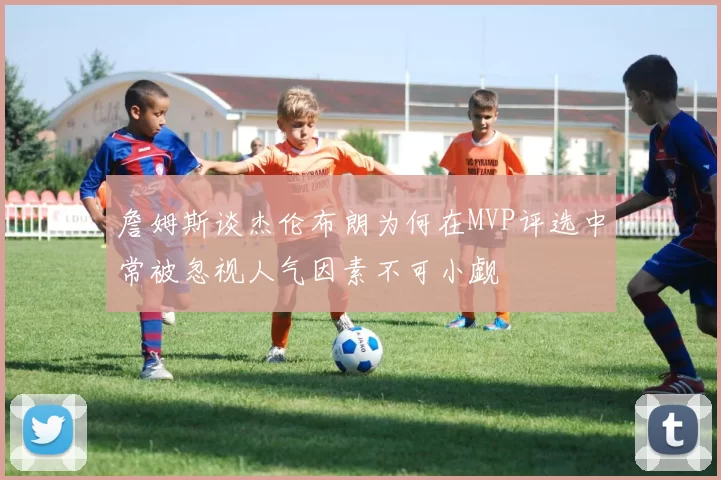 詹姆斯谈杰伦布朗为何在MVP评选中常被忽视人气因素不可小觑