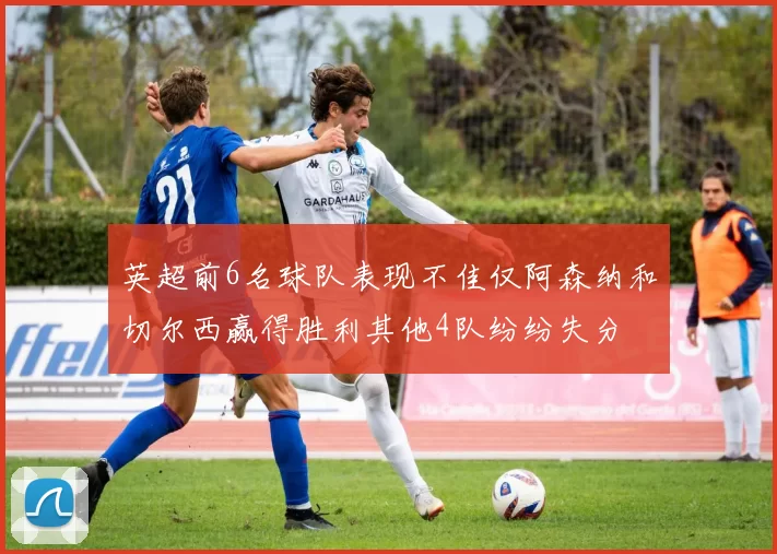 英超前6名球队表现不佳仅阿森纳和切尔西赢得胜利其他4队纷纷失分