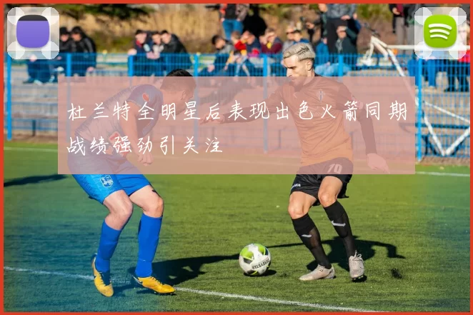 杜兰特全明星后表现出色火箭同期战绩强劲引关注