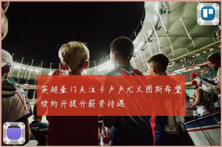 英超豪门关注卡卢卢尤文图斯希望续约并提升薪资待遇