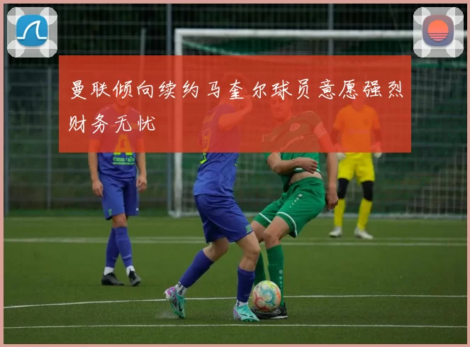 曼联倾向续约马奎尔球员意愿强烈财务无忧