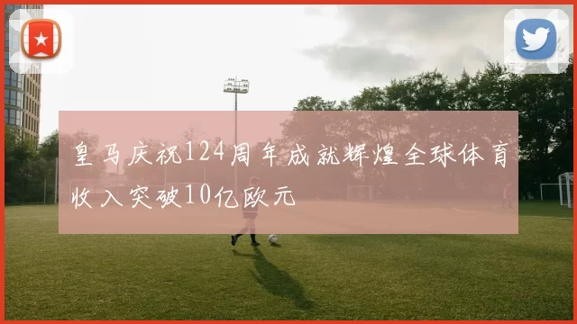 皇马庆祝124周年成就辉煌全球体育收入突破10亿欧元