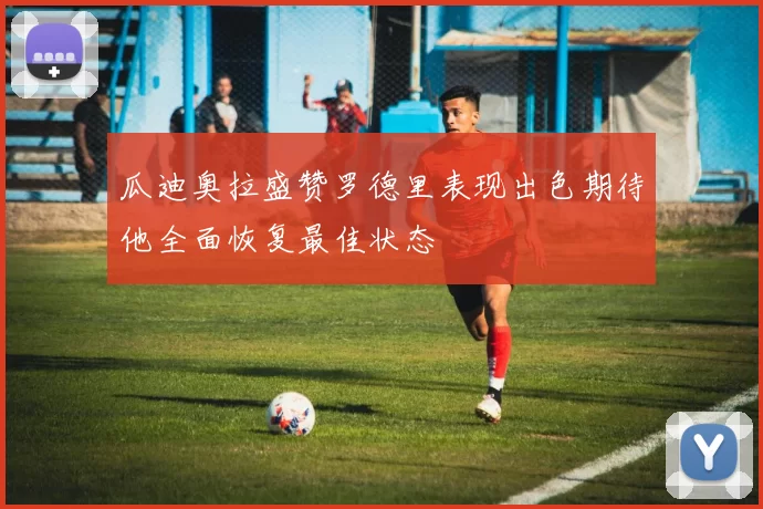 瓜迪奥拉盛赞罗德里表现出色期待他全面恢复最佳状态