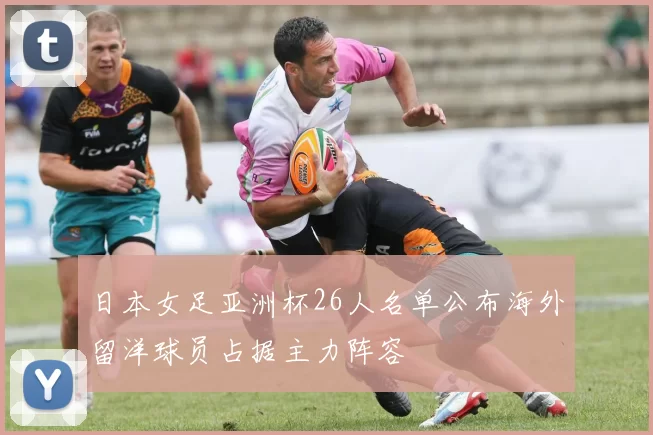 日本女足亚洲杯26人名单公布海外留洋球员占据主力阵容