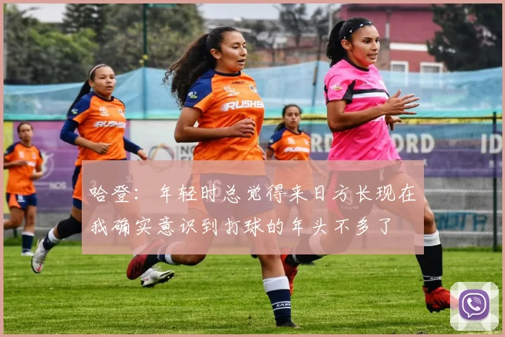 哈登：年轻时总觉得来日方长现在我确实意识到打球的年头不多了